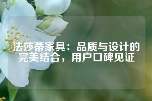 法莎蒂家具：品质与设计的完美结合，用户口碑见证