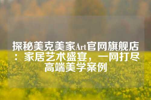探秘美克美家Art官网旗舰店：家居艺术盛宴，一网打尽高端美学案例
