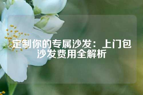 定制你的专属沙发：上门包沙发费用全解析