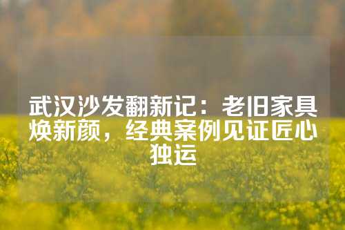 武汉沙发翻新记：老旧家具焕新颜，经典案例见证匠心独运