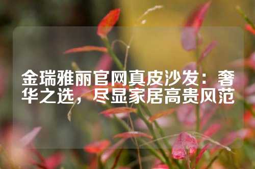 金瑞雅丽官网真皮沙发：奢华之选，尽显家居高贵风范