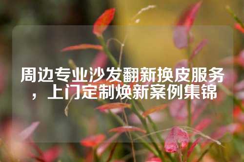 周边专业沙发翻新换皮服务，上门定制焕新案例集锦