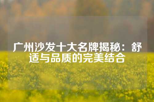 广州沙发十大名牌揭秘：舒适与品质的完美结合