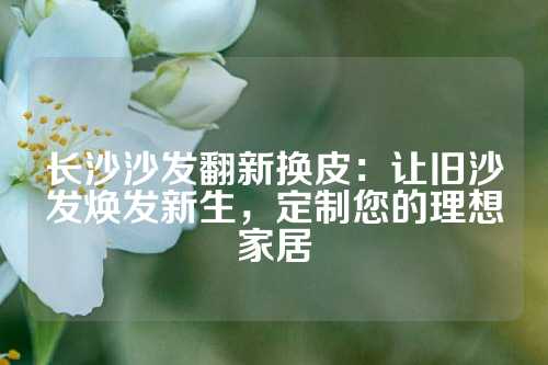 长沙沙发翻新换皮：让旧沙发焕发新生，定制您的理想家居