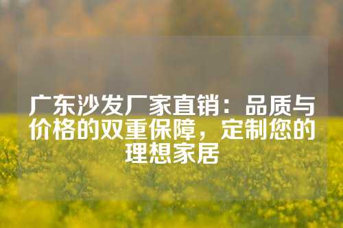 广东沙发厂家直销：品质与价格的双重保障，定制您的理想家居