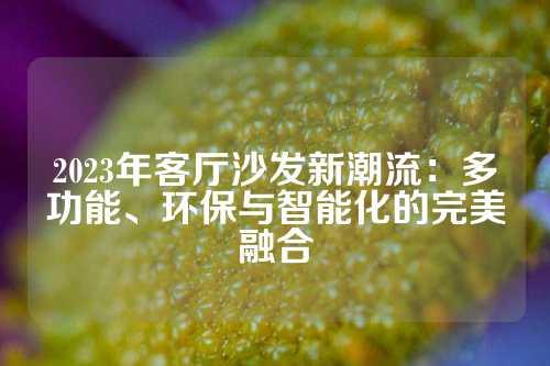 2023年客厅沙发新潮流：多功能、环保与智能化的完美融合