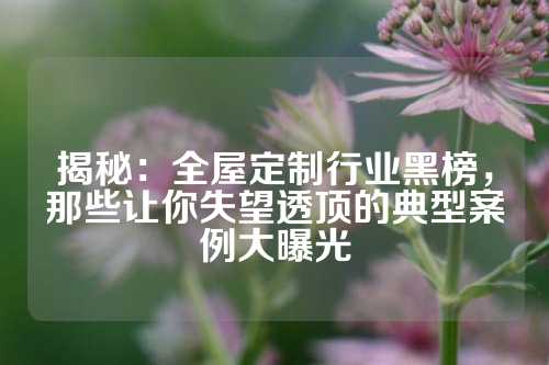 揭秘：全屋定制行业黑榜，那些让你失望透顶的典型案例大曝光