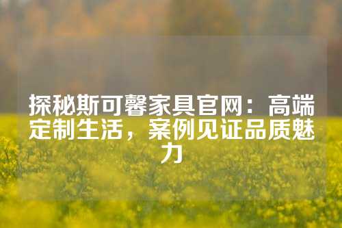 探秘斯可馨家具官网：高端定制生活，案例见证品质魅力