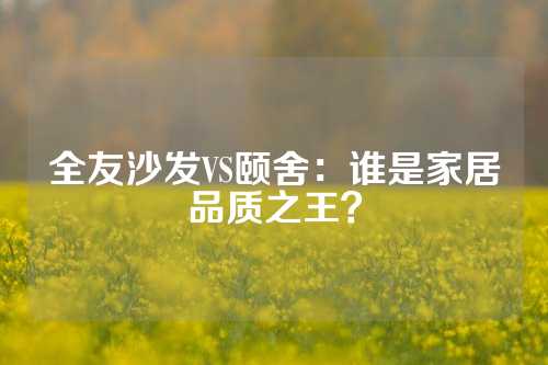 全友沙发VS颐舍：谁是家居品质之王？