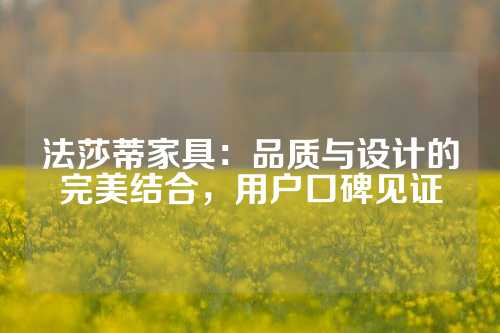 法莎蒂家具：品质与设计的完美结合，用户口碑见证
