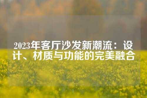 2023年客厅沙发新潮流：设计、材质与功能的完美融合