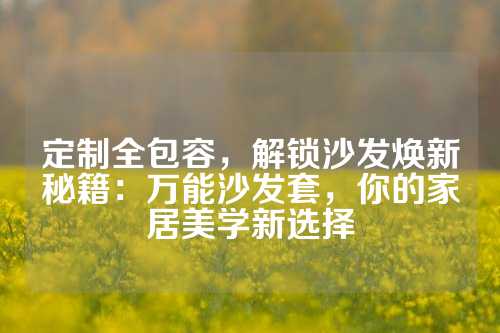 定制全包容，解锁沙发焕新秘籍：万能沙发套，你的家居美学新选择