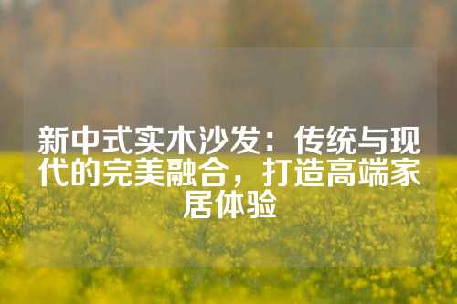 新中式实木沙发：传统与现代的完美融合，打造高端家居体验