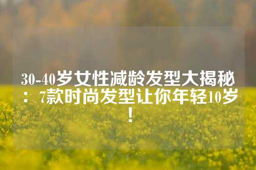 30-40岁女性减龄发型大揭秘：7款时尚发型让你年轻10岁！