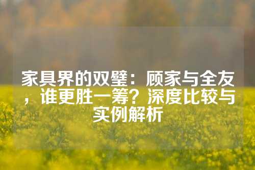 家具界的双璧：顾家与全友，谁更胜一筹？深度比较与实例解析