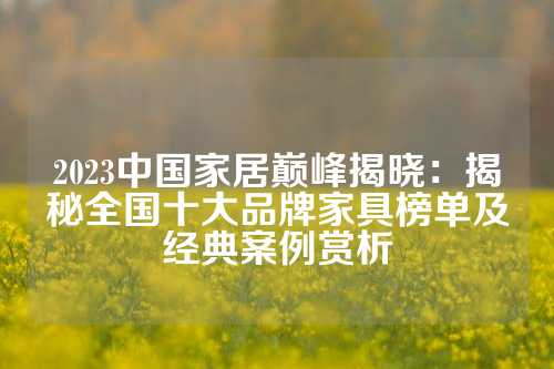 2023中国家居巅峰揭晓：揭秘全国十大品牌家具榜单及经典案例赏析