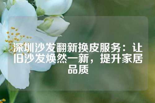 深圳沙发翻新换皮服务：让旧沙发焕然一新，提升家居品质
