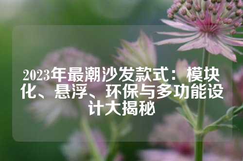 2023年最潮沙发款式：模块化、悬浮、环保与多功能设计大揭秘