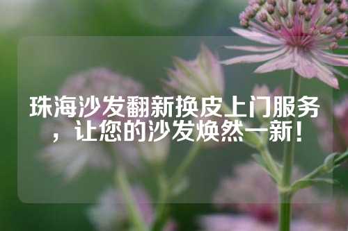 珠海沙发翻新换皮上门服务，让您的沙发焕然一新！