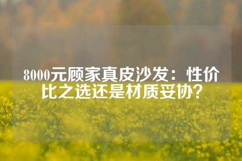 8000元顾家真皮沙发：性价比之选还是材质妥协？