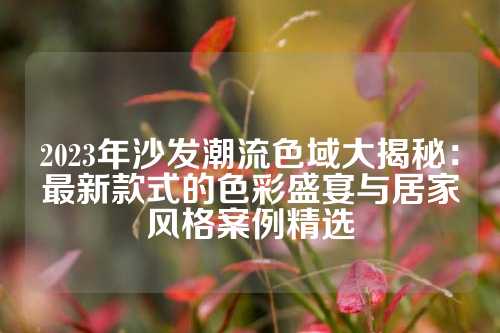 2023年沙发潮流色域大揭秘:最新款式的色彩盛宴与居家风格案例精选