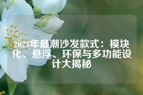 2023年最潮沙发款式：模块化、悬浮、环保与多功能设计大揭秘