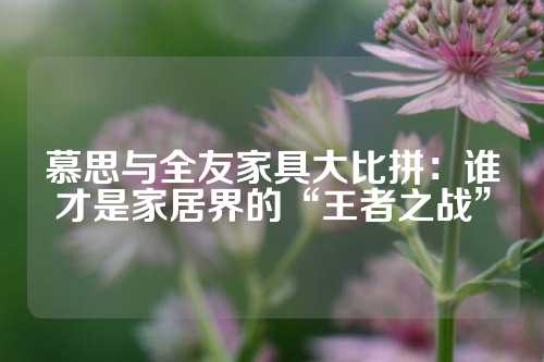 慕思与全友家具大比拼：谁才是家居界的“王者之战”