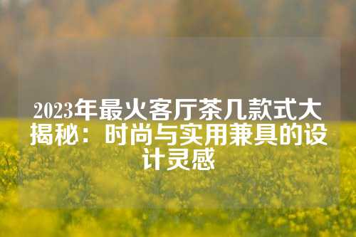 2023年最火客厅茶几款式大揭秘：时尚与实用兼具的设计灵感
