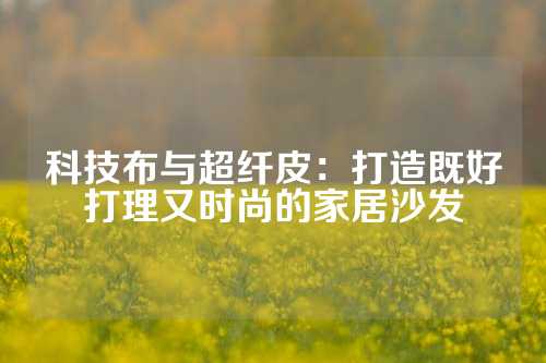 科技布与超纤皮：打造既好打理又时尚的家居沙发