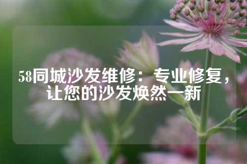 58同城沙发维修：专业修复，让您的沙发焕然一新