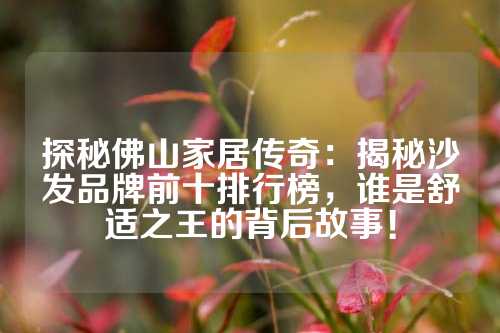 探秘佛山家居传奇：揭秘沙发品牌前十排行榜，谁是舒适之王的背后故事！
