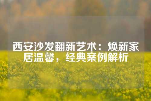 西安沙发翻新艺术：焕新家居温馨，经典案例解析