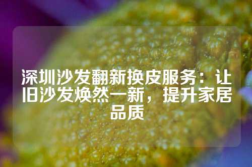 深圳沙发翻新换皮服务：让旧沙发焕然一新，提升家居品质