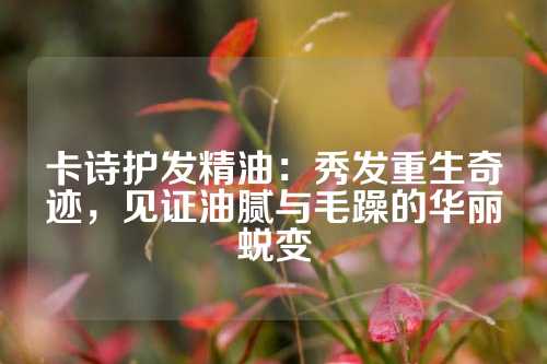 卡诗护发精油：秀发重生奇迹，见证油腻与毛躁的华丽蜕变