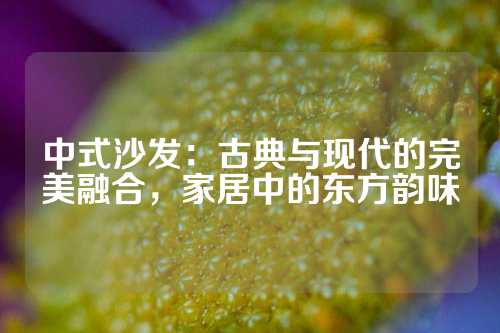 中式沙发：古典与现代的完美融合，家居中的东方韵味