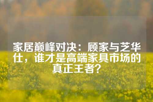 家居巅峰对决：顾家与芝华仕，谁才是高端家具市场的真正王者？