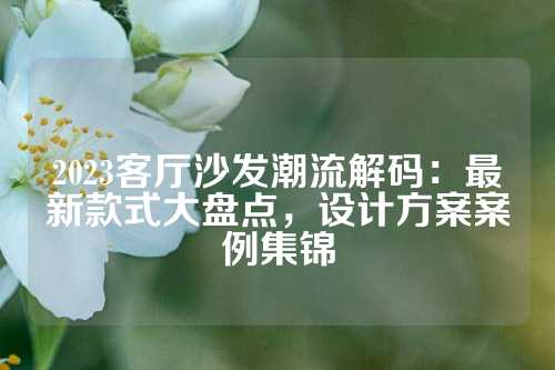 2023客厅沙发潮流解码：最新款式大盘点，设计方案案例集锦