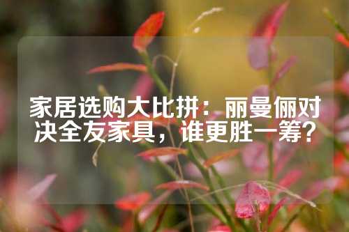 家居选购大比拼：丽曼俪对决全友家具，谁更胜一筹？