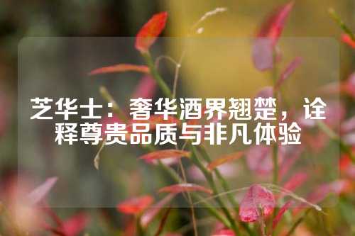 芝华士：奢华酒界翘楚，诠释尊贵品质与非凡体验