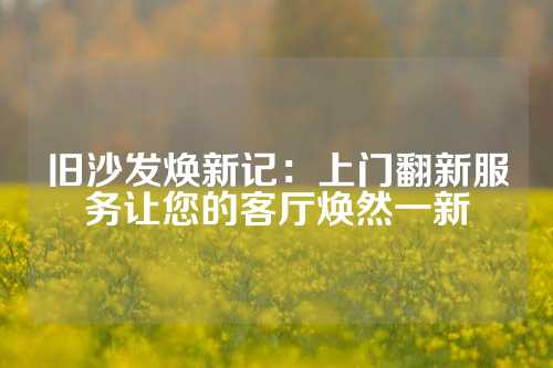 旧沙发焕新记：上门翻新服务让您的客厅焕然一新