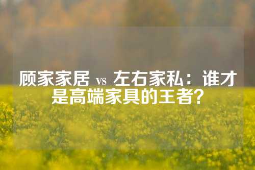 顾家家居 vs 左右家私：谁才是高端家具的王者？