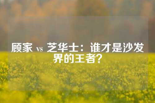 顾家 vs 芝华士：谁才是沙发界的王者？