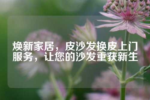焕新家居，皮沙发换皮上门服务，让您的沙发重获新生