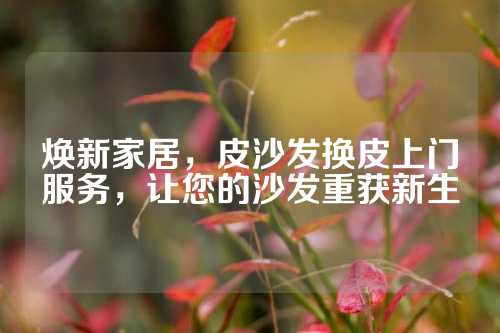 焕新家居，皮沙发换皮上门服务，让您的沙发重获新生