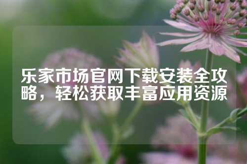 乐家市场官网下载安装全攻略，轻松获取丰富应用资源