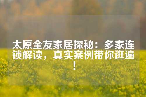 太原全友家居探秘：多家连锁解读，真实案例带你逛遍！