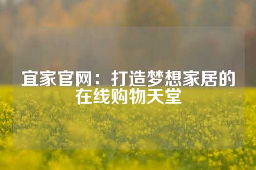 宜家官网：打造梦想家居的在线购物天堂