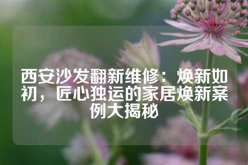 西安沙发翻新维修:焕新如初,匠心独运的家居焕新案例大揭秘