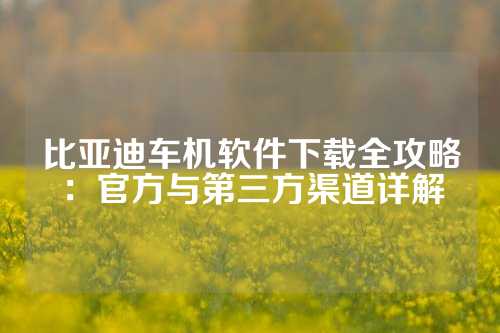 比亚迪车机软件下载全攻略：官方与第三方渠道详解