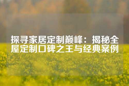 探寻家居定制巅峰：揭秘全屋定制口碑之王与经典案例
